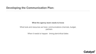 Developing the Communication Plan: What the agency team needs to know What tools and resources we have: communications channels, budget, partners When it needs to happen:  timing plan/critical dates 