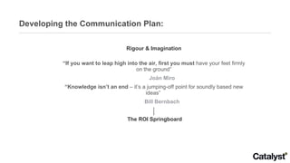 Developing the Communication Plan: Rigour & Imagination “ If you want to leap high into the air, first you must  have your feet firmly on the ground” Joán Miro “ Knowledge isn’t an end  – it’s a jumping-off point for soundly based new ideas”  Bill Bernbach The ROI Springboard 
