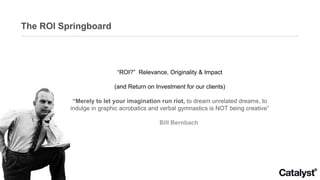 The ROI Springboard “ ROI?”  Relevance, Originality & Impact (and Return on Investment for our clients) “ Merely to let your imagination run riot,  to dream unrelated dreams, to indulge in graphic acrobatics and verbal gymnastics is NOT being creative” Bill Bernbach 