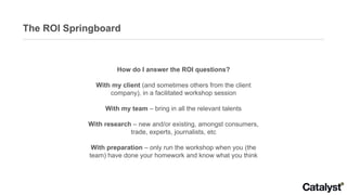 The ROI Springboard How do I answer the ROI questions? With my client  (and sometimes others from the client company), in a facilitated workshop session With my team  – bring in all the relevant talents With research  – new and/or existing, amongst consumers, trade, experts, journalists, etc With preparation  – only run the workshop when you (the team) have done your homework and know what you think 