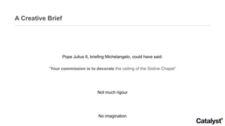 A Creative Brief Pope Julius II, briefing Michelangelo, could have said: “ Your commission is to decorate  the ceiling of the Sistine Chapel” Not much rigour No imagination Leaves everything to the artist 