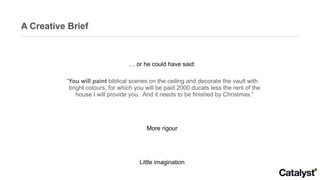 A Creative Brief …  or he could have said: “ You will paint  biblical scenes on the ceiling and decorate the vault with bright colours, for which you will be paid 2000 ducats less the rent of the house I will provide you.  And it needs to be finished by Christmas.” More rigour Little imagination Leaves the artist informed but uninspired  