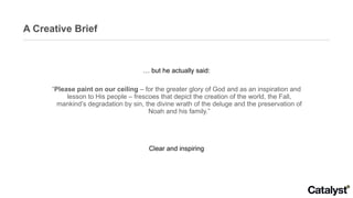 A Creative Brief …  but he actually said: “ Please paint on our ceiling  – for the greater glory of God and as an inspiration and lesson to His people – frescoes that depict the creation of the world, the Fall, mankind’s degradation by sin, the divine wrath of the deluge and the preservation of Noah and his family.” Clear and inspiring 