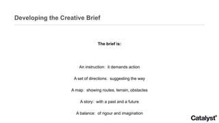 Developing the Creative Brief The brief is: An instruction:  it demands action A set of directions:  suggesting the way A map:  showing routes, terrain, obstacles A story:  with a past and a future A balance:  of rigour and imagination 