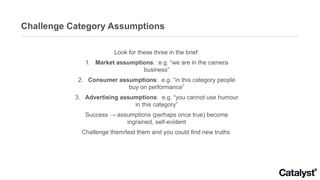Challenge Category Assumptions Look for these three in the brief: 1.  Market assumptions :  e.g. “we are in the camera business” 2.  Consumer assumptions :  e.g. “in this category people buy on performance” 3.  Advertising assumptions :  e.g. “you cannot use humour in this category” Success -> assumptions (perhaps once true) become ingrained, self-evident Challenge them/test them and you could find new truths  