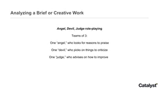 Analyzing a Brief or Creative Work Angel, Devil, Judge  role-playing Teams of 3: One “angel,” who looks for reasons to praise One “devil,” who picks on things to criticize One “judge,” who advises on how to improve  