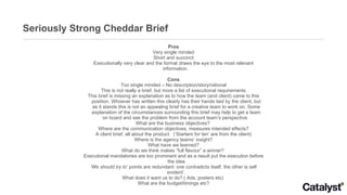 Seriously Strong Cheddar Brief Pros Very single minded Short and succinct Executionally very clear and the format draws the eye to the most relevant information.  Cons Too single minded – No description/story/rational This is not really a brief, but more a list of executional requirements This brief is missing an explanation as to how the team (and client) came to this position. Whoever has written this clearly has their hands tied by the client, but as it stands this is not an appealing brief for a creative team to work on. Some explanation of the circumstances surrounding this brief may help to get a team on board and see the problem from the account team’s perspective.  What are the business objectives?  Where are the communication objectives, measures intended effects? A client brief, all about the product.  (‘Starters for ten’ are from the client) Where is the agency teams’ insight? What have we learned? What do we think makes “full flavour” a winner?  Executional mandatories are too prominent and as a result put the execution before the idea ‘ We should try to’  points are redundant: one contradicts itself, the other is self evident’. What does it want us to do? ( Ads, posters etc)  What are the budget/timings etc? 