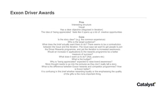 Exxon Driver Awards Pros Interesting structure Visual Has a clear objective (disguised in iteration) The idea of ‘being appreciated’  feels like it opens up a lot of  creative opportunities Cons Is the story clear? (e.g. the common experience) Who is the target audience? What does the brief actually want them to do? There seems to be a contradiction between the  Issue  and the  Iteration . The  Issue  says we want to get people to  join  the Driver Rewards programme, and yet the  Iteration  is increased  awareness . Would an increase in applications to the rewards programme be a better measure of success?  What does it want us to do? (Ads, posters etc) What is the budget? Why is “being appreciated” expected to raise brand awareness?  More thought needs to go into the pictures as they don’t really tell a story.  What is the difference between Exxon rewards and competitor programmes? How is Exxon better?  It is confusing in this brief whether rewarding loyalty or the emphasising the quality of the gifts is the more important thing.  