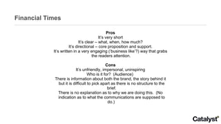 Financial Times Pros It’s very short It’s clear – what, when, how much? It’s directional – core proposition and support. It’s written in a very engaging (‘business like’?) way that grabs the readers attention.  Cons It’s unfriendly, impersonal, uninspiring Who is it for?  (Audience)  There is information about both the brand, the story behind it but it is difficult to pick apart as there is no structure to the brief. There is no explanation as to why we are doing this.  (No indication as to what the communications are supposed to do.)  