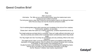 Qwest Creative Brief Pros Well –structured Informative.  The  ‘Why are we communicating section’  gives the creative team some background and context to the brief.  The brief gives teams a clear idea of what the communications need to do (Although the latter half of this box strays into how this should be achieved as well!)  Cons Full of marketing/sales jargon which assumes prior knowledge of the account from creatives. Full of points, repetitive, not very clear. ‘ Closes down’ rather than opens up a creative opportunity. (Creative requirements are too up front) Two target audiences are listed which is confusing. There isn’t really sufficient information as to why one is priority over another which could leave teams confused about whom they should target. The  ‘ Key Insight’   and  ‘One True thing’  are contradictory and very confusing. Which is the more important?  The insight around ‘value’ is not very inspiring and seems to be slightly at odds with the description of the target audience. Here is a picture of a confused consumer who is looking for simplicity. Is there another more interesting way in?  Visually the brief is quite confusing. The large amount of underlining and highlighting means that the eye is not drawn to the most important information on the page Are the  ‘Reasons To Believe’  also creative requirements?  