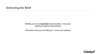 Delivering the Brief Briefing is an act of  personal  communication:  know your audience (creative director/team) Think about who you are talking to – know your audience 