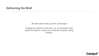 Delivering the Brief Be clear about what you want: avoid jargon Engage the creatives in the task: e.g. via competitive ads, packs of products, a retail visit, consumer vox pops, eating, cooking... 