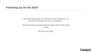 Following Up On the Brief Go to the creative team to invite and answer questions – on the brief, the market, the client, consumers … See where they are going and encourage and/or correct their course But don’t be a pain! 
