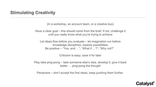 Stimulating Creativity (In a workshop, an account team, or a creative duo) Have a clear goal – this should come from the brief; if not, challenge it until you really know what you’re trying to achieve Let ideas flow before you evaluate – let imagination run before knowledge disciplines, explore possibilities Be positive – “Yes, and …”; “What if …?”; “Why not?”  Criticism is easy; save it for later Play idea ping-pong – take someone else’s idea, develop it, give it back better … ping-pong the thought Persevere – don’t accept the first ideas, keep pushing them further  