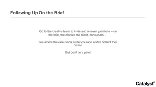 Following Up On the Brief Go to the creative team to invite and answer questions – on the brief, the market, the client, c...