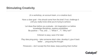 Stimulating Creativity (In a workshop, an account team, or a creative duo) Have a clear goal – this should come from the b...