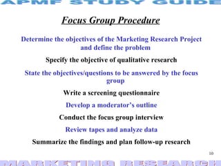 Focus Group Procedure Determine the objectives of the Marketing Research Project and define the problem Specify the objective of qualitative research State the objectives/questions to be answered by the focus group Write a screening questionnaire Develop a moderator’s outline Conduct the focus group interview Review tapes and analyze data Summarize the findings and plan follow-up research 
