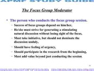 The Focus Group Moderator The person who conducts the focus group session.   Success of focus groups depend on him/her, He/she must strive for generating a stimulating natural discussion without losing sight of the focus, Must take initiative, but should not dominate the discussion unduly, Should have feeling of urgency,   Should participate in the research from the beginning, Must add value beyond just conducting the session . 