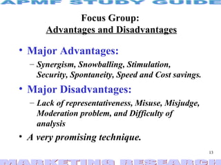Focus Group:  Advantages and Disadvantages Major Advantages: Synergism, Snowballing, Stimulation, Security, Spontaneity, Speed and Cost savings. Major Disadvantages: Lack of representativeness, Misuse, Misjudge, Moderation problem, and Difficulty of analysis  A very promising technique. 