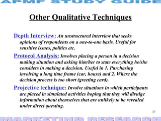 Other Qualitative Techniques Depth Interview:   An unstructured interview that seeks opinions of respondents on a one-to-one basis. Useful for sensitive issues, politics etc. Protocol Analysis:   Involves placing a person in a decision making situation and asking him/her to state everything he/she considers in making a decision. Useful in 1. Purchasing involving a long time frame (car, house) and 2. Where the decision process is too short (greeting card). Projective technique:   Involve situations in which participants are placed in simulated activities hoping that they will divulge information about themselves that are unlikely to be revealed under direct questing.   