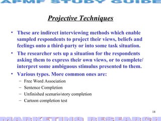 Projective Techniques These are indirect interviewing methods which enable sampled respondents to project their views, beliefs and feelings onto a third-party or into some task situation.  The researcher sets up a situation for the respondents asking them to express their own views, or to complete/ interpret some ambiguous stimulus presented to them. Various types. More common ones are: Free Word Association Sentence Completion Unfinished scenario/story completion Cartoon completion test 