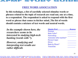 FREE WORD ASSOCIATION In this technique, a list of carefully selected stimulus words or phrases related to the topic of research are read out, one at a time, to a respondent. The respondent is asked to respond with the first word or phrase that comes to his/her mind.   The list of words should contain a mixture of test words and neutral words. In the example shown here, the researchers seems to be interested in studying high-tech banking (words with *).  However, analyzing and interpreting test results are rather difficult. 