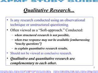 Qualitative Research... Is any research conducted using an observational technique or unstructured questioning . Often viewed as a “Soft-approach.” Conducted: when structured research is not possible, when true response may not be available [embarrassing  “touchy questions”] to explain quantitative research results.   Should not be viewed as conclusive research. Qualitative and quantitative research are complementary to each other. 