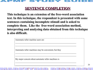 SENTENCE COMPLETION This technique is an extension of the free-word association test. In this technique, the respondent is presented with some sentences containing incomplete stimuli and is asked to complete them.  Like the  free-word association method, interpreting and analysing data obtained from this technique is also difficult. 