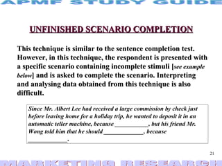 UNFINISHED SCENARIO COMPLETION This technique is similar to the sentence completion test. However, in this technique, the respondent is presented with a specific scenario containing incomplete stimuli [ see example below ] and is asked to complete the scenario. Interpreting and analysing data obtained from this technique is also difficult. 