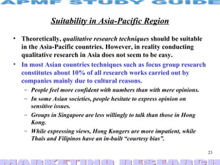 Suitability in Asia-Pacific Region Theoretically,  qualitative research techniques  should be suitable in the Asia-Pacific countries. However, in reality conducting qualitative research in Asia does not seem to be easy. In most Asian countries techniques such as focus group research constitutes about 10% of all research works carried out by companies mainly due to cultural reasons. People feel more confident with numbers than with mere opinions. In some Asian societies, people hesitate to express opinion on sensitive issues. Groups in Singapore are less willingly to talk than those in Hong Kong.  While expressing views, Hong Kongers are more impatient, while Thais and Filipinos have an in-built “courtesy bias”. 