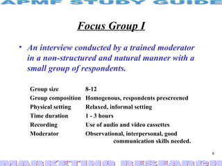 Focus Group I An interview conducted by a trained moderator in a non-structured and natural manner with a small group of respondents. Group size  8-12 Group composition Homogenous, respondents prescreened Physical setting Relaxed, informal setting Time duration 1 - 3 hours Recording Use of audio and video cassettes Moderator Observational, interpersonal, good    communication skills needed. 