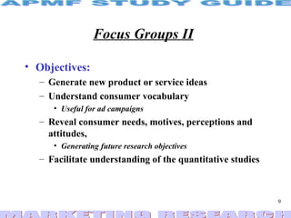 Focus Groups II   Objectives: Generate new product or service ideas Understand consumer vocabulary Useful for ad campaigns Reveal consumer needs, motives, perceptions and attitudes, Generating future research objectives Facilitate understanding of the quantitative studies 