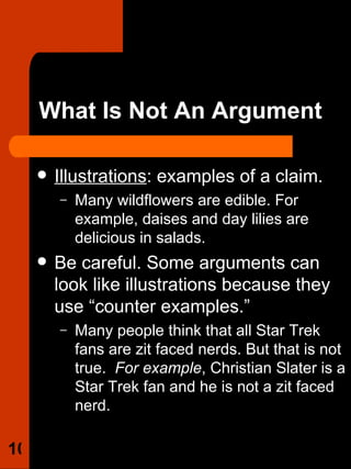 What Is Not An Argument Illustrations : examples of a claim. Many wildflowers are edible. For example, daises and day lilies are delicious in salads.  Be careful. Some arguments can look like illustrations because they use “counter examples.”  Many people think that all Star Trek fans are zit faced nerds. But that is not true.  For example , Christian Slater is a Star Trek fan and he is not a zit faced nerd.  
