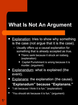 What Is Not An Argument Explanation : tries to show why something is the case (not argue that it is the case). Usually offers up a causal explanation for something that is already accepted as true. Titanic sank because it struck an iceberg. (explanation) Capital Punishment is wrong because it is murder. (argument)  Explanandum : what is explained (the event). Explanans : the explanation (the cause). “ Explanadum” because “Explanans.” “ I ski because I think it is fun.” (explanation) “ You should ski because it is fun.” (argument)   