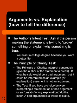 Arguments vs. Explanation  (how to tell the difference) The Author’s Intent Test: Ask if the person making the statement is trying to “prove” something or explain why something is true.  You want a college degree because you want a better life. The Principle of Charity Test:  The Principle of Charity: interpret generously (give the author of the statement a break).  If what he said would be a bad argument,  but it could be interpreted as an example (or explanation) assume it is not an argument. The Test: If you have a choice between interpreting a statement as a “bad argument” or an “unsatisfactory explanation,” do the latter. A bad argument is a worse mistake.  