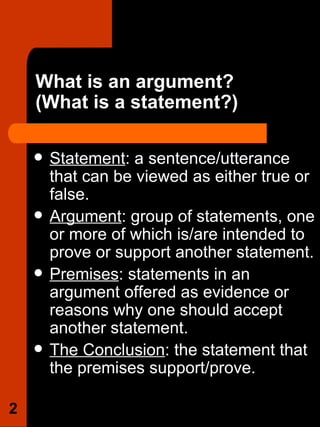 What is an argument?  (What is a statement?)  Statement : a sentence/utterance that can be viewed as either true or false.  Argument : group of statements, one or more of which is/are intended to prove or support another statement.  Premises : statements in an argument offered as evidence or reasons why one should accept another statement. The Conclusion : the statement that the premises support/prove. 