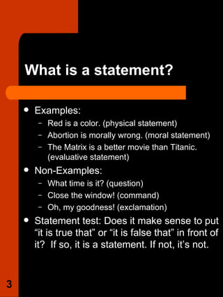 What is a statement? Examples:  Red is a color. (physical statement)  Abortion is morally wrong. (moral statement)  The Matrix is a better movie than Titanic. (evaluative statement) Non-Examples: What time is it? (question)  Close the window! (command)  Oh, my goodness! (exclamation)  Statement test: Does it make sense to put “it is true that” or “it is false that” in front of it?  If so, it is a statement. If not, it’s not.  