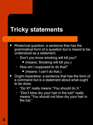 Tricky statements Rhetorical question: a sentence that has the grammatical form of a question but is meant to be understood as a statement.  Don’t you know smoking will kill you?  (means: Smoking will kill you.)  How am I supposed to do that?  (means: I can’t do that.) Ought imperative: a sentence that has the form of a command but is a statement about what ought to be done.  “ Do X!” really means “You should do X.”  “ Don’t blow dry your hair in the tub!” really means “You should not blow dry your hair in the tub.”  