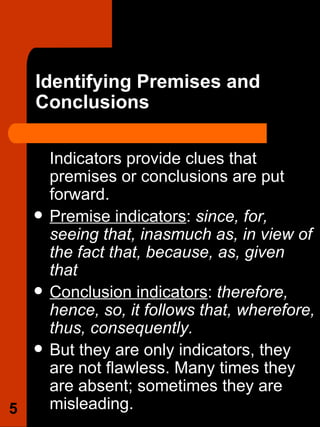 Identifying Premises and Conclusions Indicators provide clues that premises or conclusions are put forward.  Premise indicators :  since, for, seeing that, inasmuch as, in view of the fact that, because, as, given that Conclusion indicators :  therefore, hence, so, it follows that, wherefore, thus, consequently. But they are only indicators, they are not flawless. Many times they are absent; sometimes they are misleading.  
