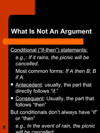 What Is Not An Argument Conditional (“if-then”) statements: e.g., :  If it rains, the picnic will be cancelled. Most common forms:  If A then B ;  B if A .  Antecedent : usually, the part that directly follows “if.”  Consequent : Usually, the part that follows “then”  But conditionals don’t always have “if” or “then” e.g., In the event of rain, the picnic will be cancelled. 