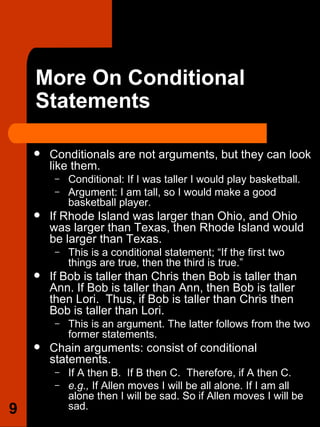 More On Conditional Statements Conditionals are not arguments, but they can look like them.  Conditional: If I was taller I would play basketball.  Argument: I am tall, so I would make a good basketball player.  If Rhode Island was larger than Ohio, and Ohio was larger than Texas, then Rhode Island would be larger than Texas.  This is a conditional statement; “If the first two things are true, then the third is true.” If Bob is taller than Chris then Bob is taller than Ann. If Bob is taller than Ann, then Bob is taller then Lori.  Thus, if Bob is taller than Chris then Bob is taller than Lori.  This is an argument. The latter follows from the two former statements. Chain arguments: consist of conditional statements.  If A then B.  If B then C.  Therefore, if A then C.  e.g.,  If Allen moves I will be all alone. If I am all alone then I will be sad. So if Allen moves I will be sad. 