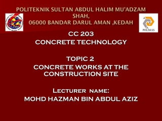 CC 203
  CONCRETE TECHNOLOGY

        TOPIC 2
  CONCRETE WORKS AT THE
    CONSTRUCTION SITE

      Lecturer name:
MOHD HAZMAN BIN ABDUL AZIZ
 