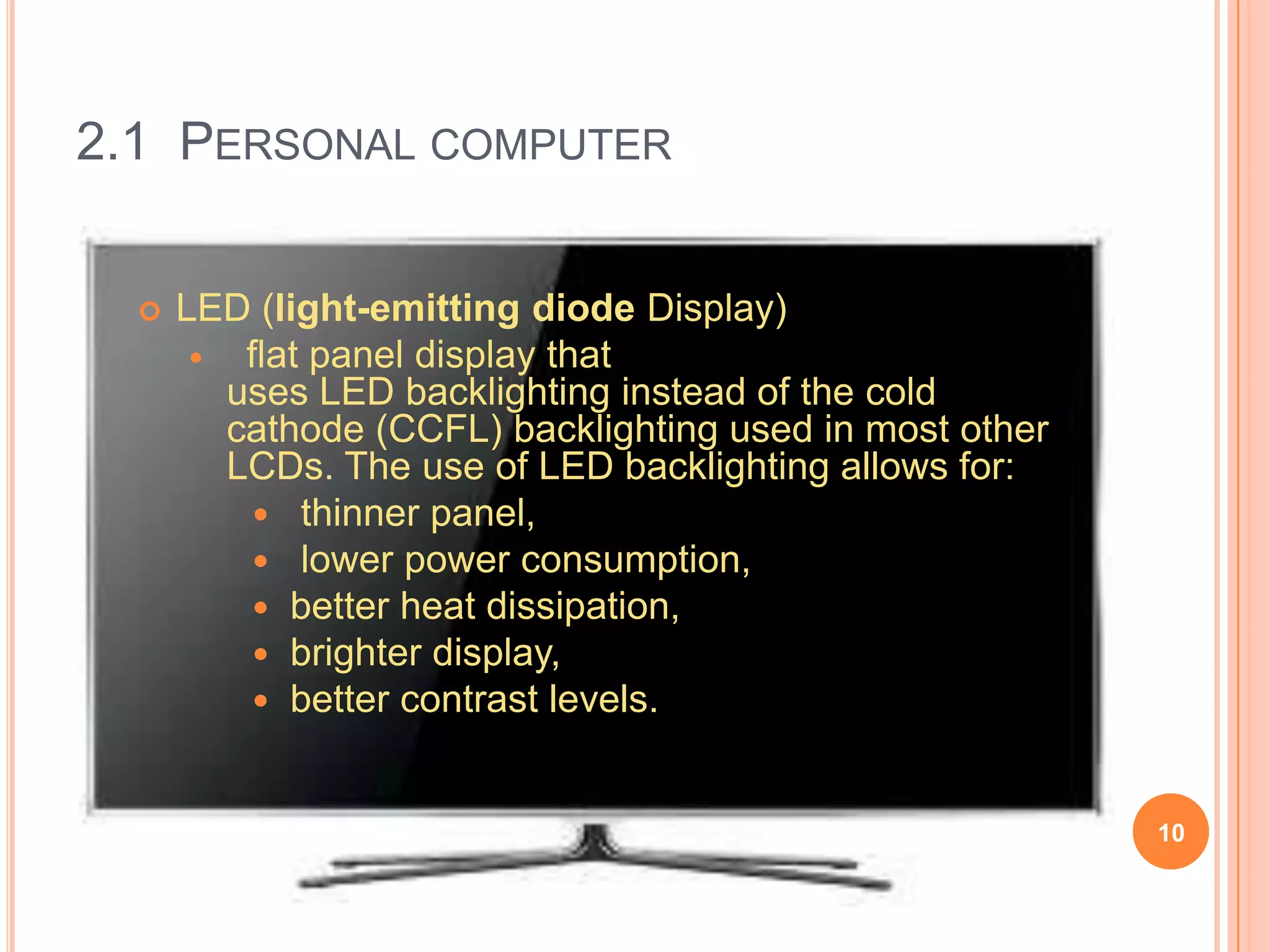 2.1 PERSONAL COMPUTER


     LED (light-emitting diode Display)
         flat panel display that
         uses LED backlighting instead of the cold
         cathode (CCFL) backlighting used in most other
         LCDs. The use of LED backlighting allows for:
            thinner panel,
            lower power consumption,
            better heat dissipation,
            brighter display,
            better contrast levels.



                                                          10
 