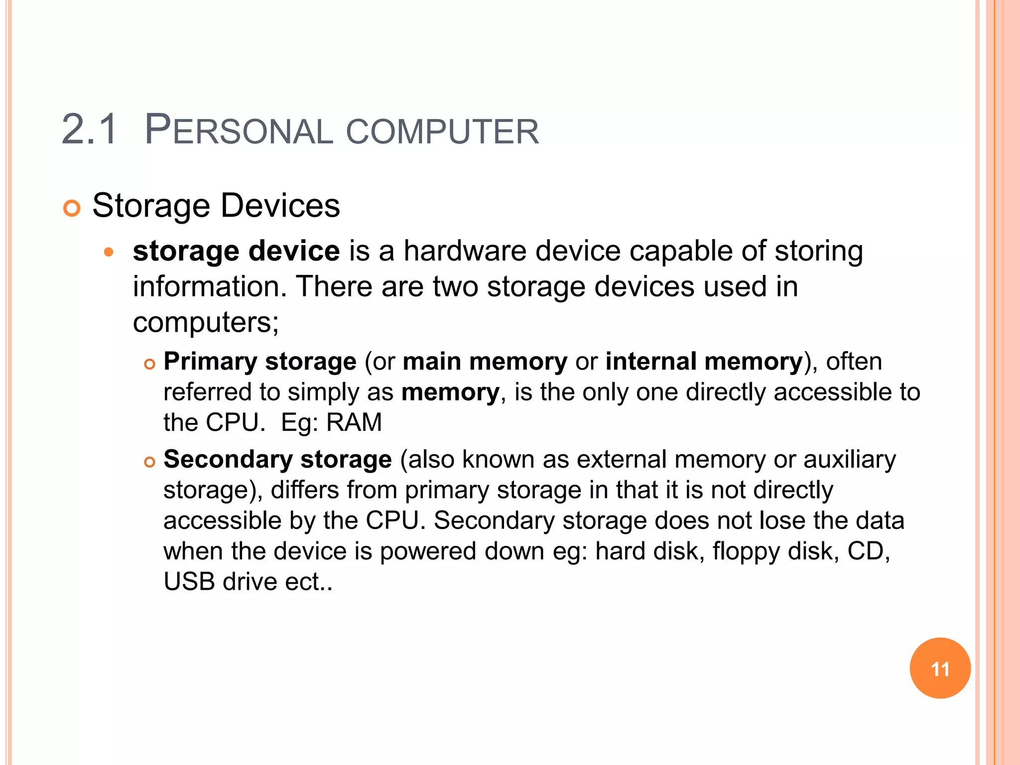 2.1 PERSONAL COMPUTER
   Storage Devices
       storage device is a hardware device capable of storing
        information. There are two storage devices used in
        computers;
         Primary storage (or main memory or internal memory), often
          referred to simply as memory, is the only one directly accessible to
          the CPU. Eg: RAM
         Secondary storage (also known as external memory or auxiliary
          storage), differs from primary storage in that it is not directly
          accessible by the CPU. Secondary storage does not lose the data
          when the device is powered down eg: hard disk, floppy disk, CD,
          USB drive ect..


                                                                                 11
 