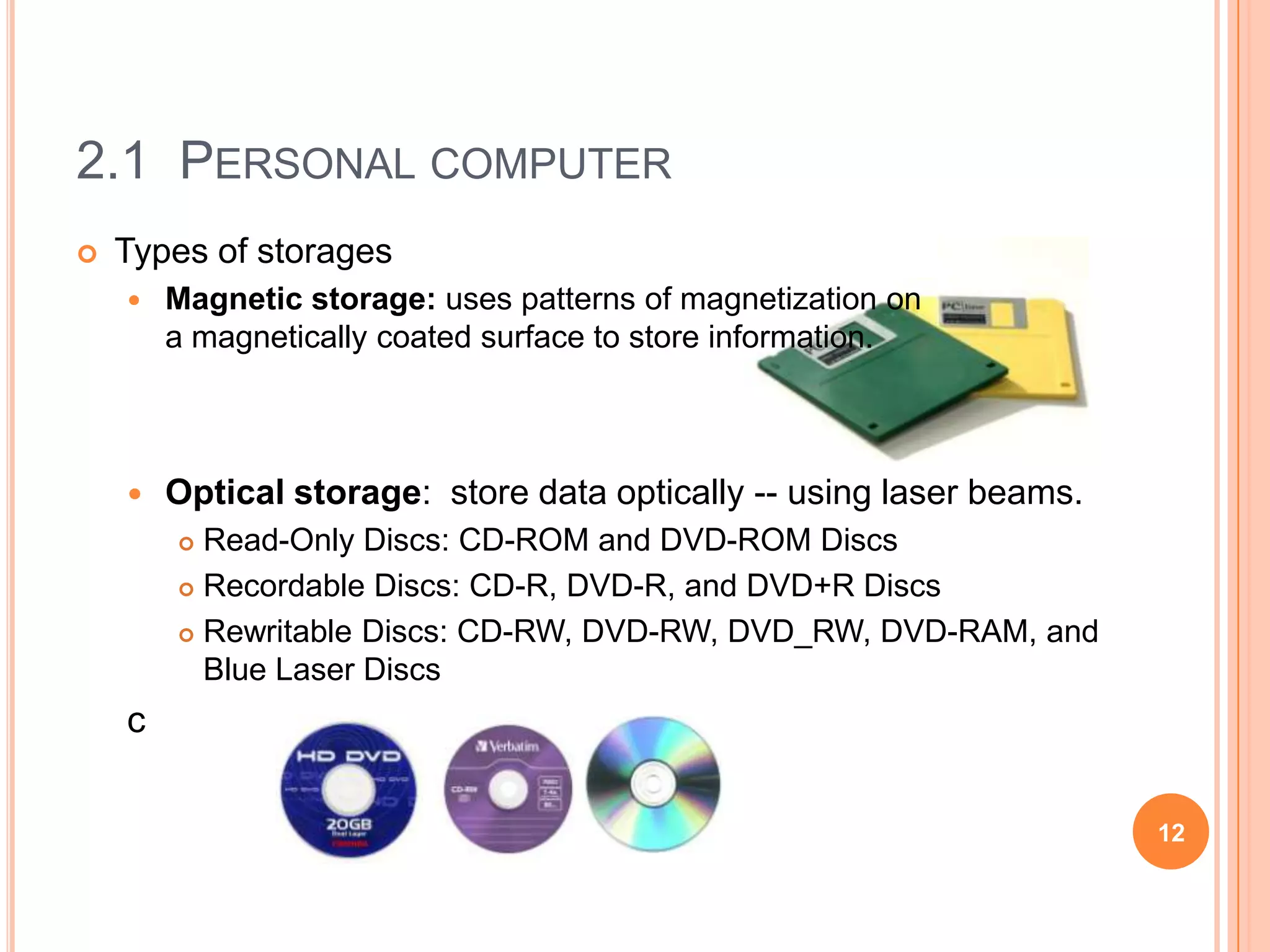 2.1 PERSONAL COMPUTER
   Types of storages
       Magnetic storage: uses patterns of magnetization on
        a magnetically coated surface to store information.



       Optical storage: store data optically -- using laser beams.
         Read-Only Discs: CD-ROM and DVD-ROM Discs
         Recordable Discs: CD-R, DVD-R, and DVD+R Discs

         Rewritable Discs: CD-RW, DVD-RW, DVD_RW, DVD-RAM, and

          Blue Laser Discs
    c

                                                                      12
 