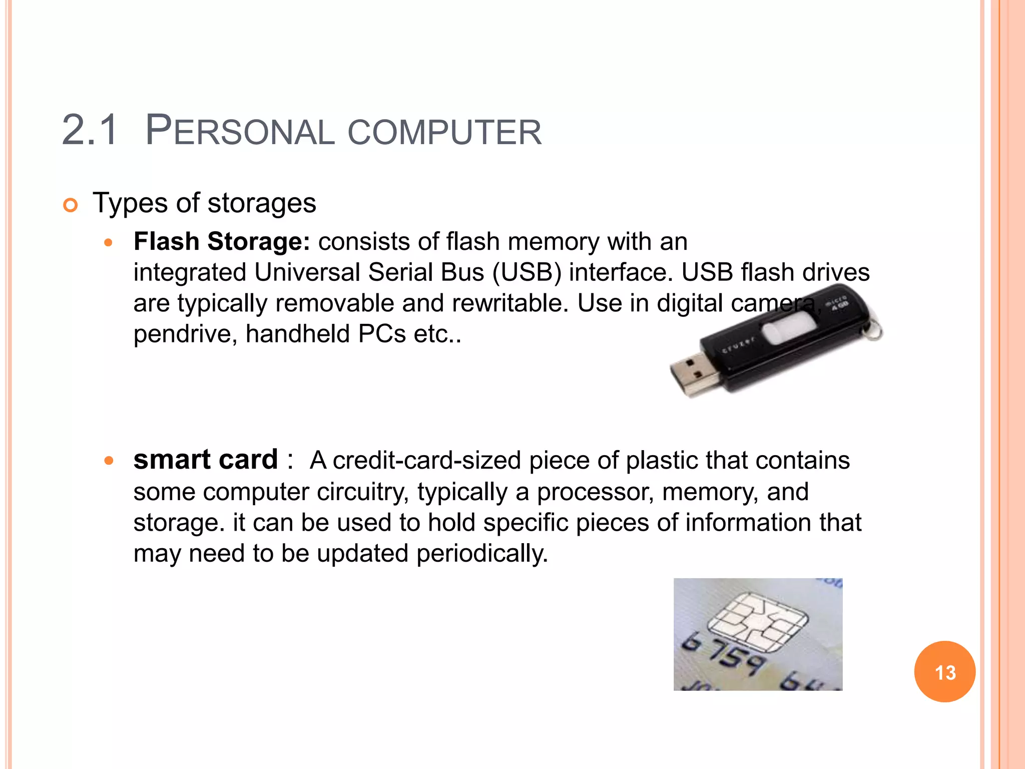2.1 PERSONAL COMPUTER
   Types of storages
       Flash Storage: consists of flash memory with an
        integrated Universal Serial Bus (USB) interface. USB flash drives
        are typically removable and rewritable. Use in digital camera,
        pendrive, handheld PCs etc..



       smart card : A credit-card-sized piece of plastic that contains
        some computer circuitry, typically a processor, memory, and
        storage. it can be used to hold specific pieces of information that
        may need to be updated periodically.



                                                                              13
 
