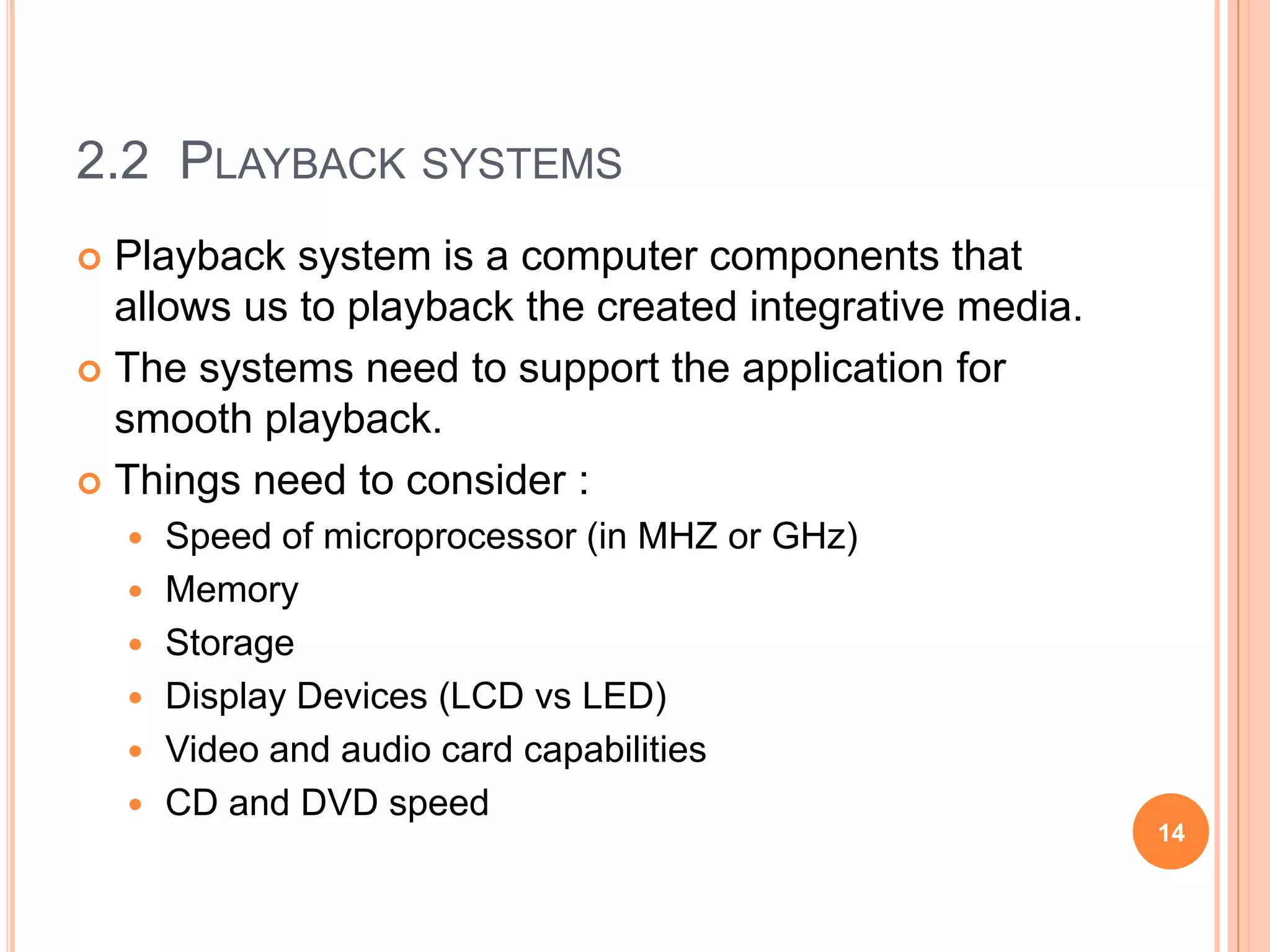 2.2 PLAYBACK SYSTEMS
 Playback system is a computer components that
  allows us to playback the created integrative media.
 The systems need to support the application for
  smooth playback.
 Things need to consider :
       Speed of microprocessor (in MHZ or GHz)
       Memory
       Storage
       Display Devices (LCD vs LED)
       Video and audio card capabilities
       CD and DVD speed
                                                         14
 