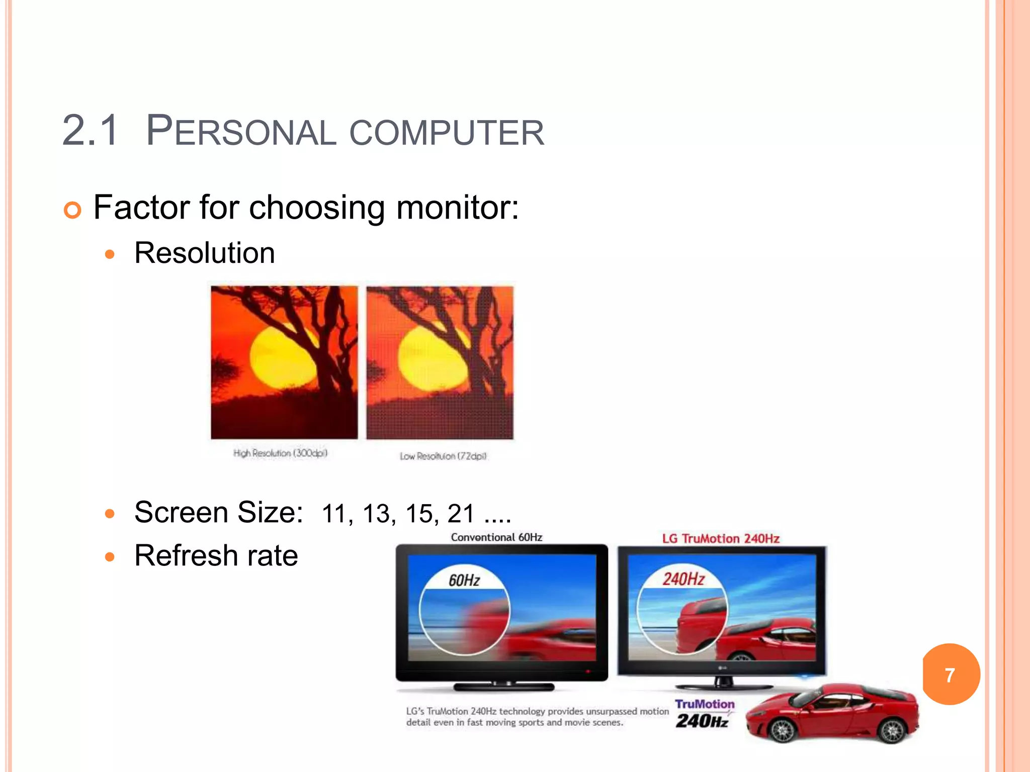 2.1 PERSONAL COMPUTER
   Factor for choosing monitor:
       Resolution




     Screen Size: 11, 13, 15, 21 ....
     Refresh rate



                                         7
 