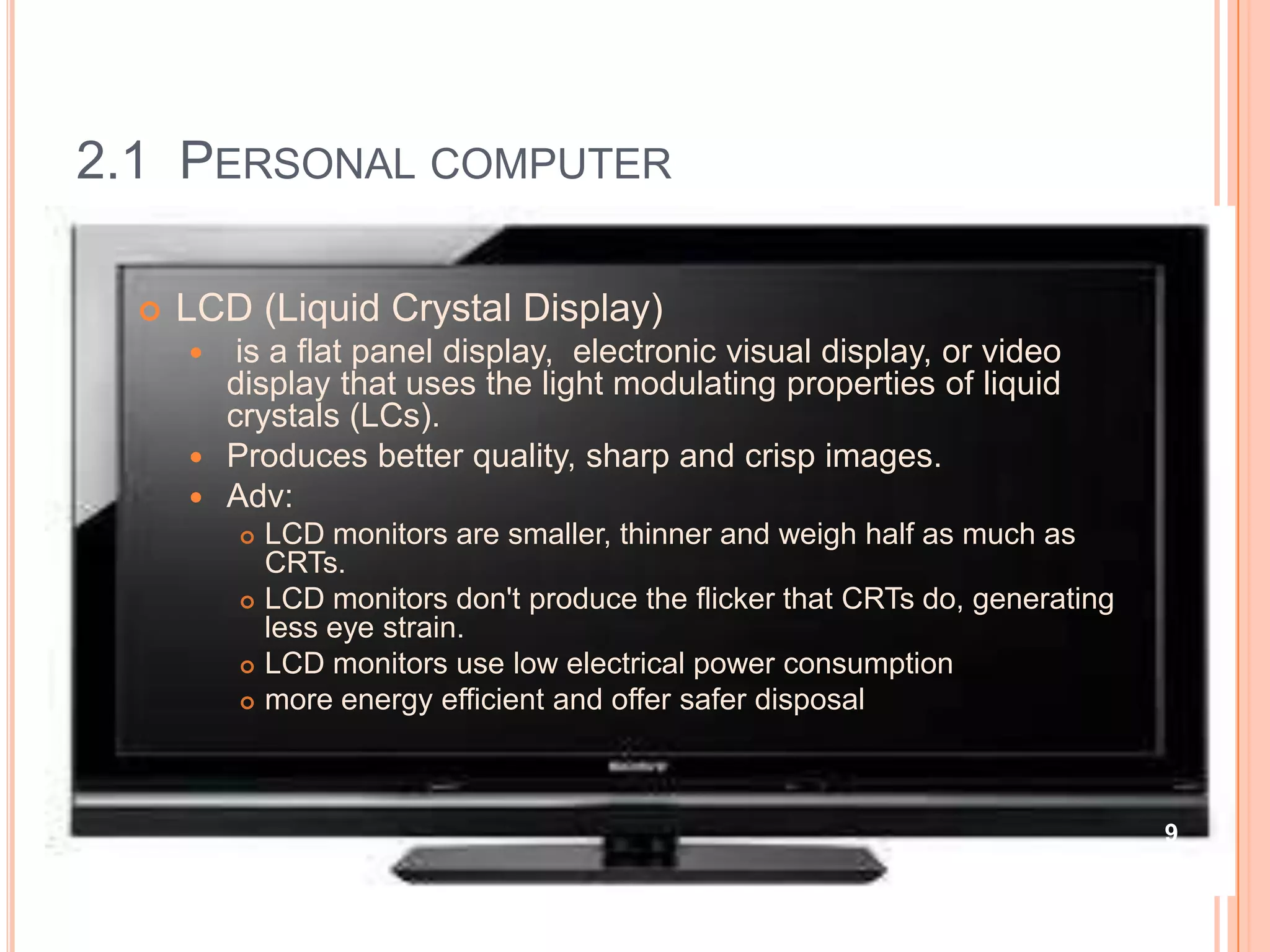 2.1 PERSONAL COMPUTER

     LCD (Liquid Crystal Display)
        is a flat panel display, electronic visual display, or video
        display that uses the light modulating properties of liquid
        crystals (LCs).
       Produces better quality, sharp and crisp images.
       Adv:
             LCD monitors are smaller, thinner and weigh half as much as
              CRTs.
             LCD monitors don't produce the flicker that CRTs do, generating
              less eye strain.
             LCD monitors use low electrical power consumption
             more energy efficient and offer safer disposal



                                                                                9
 
