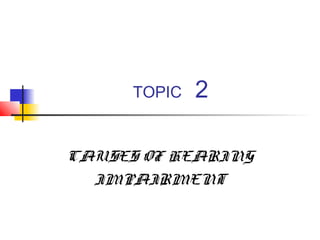 TOPIC

2

CAUSES OF HEARING
IMPAIRMENT

 